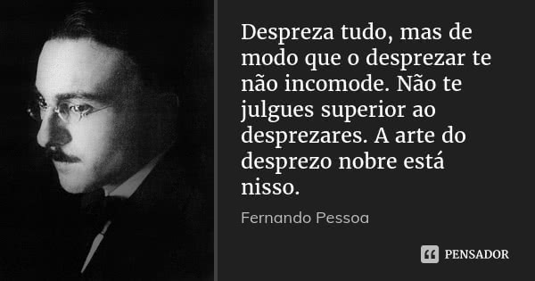 Despreza tudo, mas de modo que o desprezar te não incomode. Não te julgues superior ao desprezares. A arte do desprezo nobre está nisso.... Frase de Fernando Pessoa.