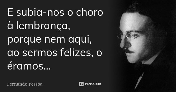 E subia-nos o choro à lembrança, porque nem aqui, ao sermos felizes, o éramos...... Frase de Fernando Pessoa.
