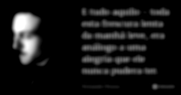 E tudo aquilo - toda esta frescura lenta da manhã leve, era análogo a uma alegria que ele nunca pudera ter.... Frase de Fernando Pessoa.