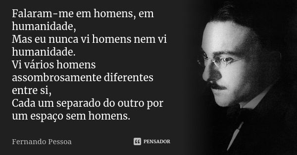 Falaram-me em homens, em humanidade, Mas eu nunca vi homens nem vi humanidade. Vi vários homens assombrosamente diferentes entre si, Cada um separado do outro p... Frase de Fernando Pessoa.