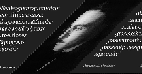 Feche a porta, mude o disco, limpe a casa, sacuda a poeira. Afinal se coisas boas se vão é para que coisas melhores possam vir. Esqueça o passado, desapego é o ... Frase de Fernando Pessoa.