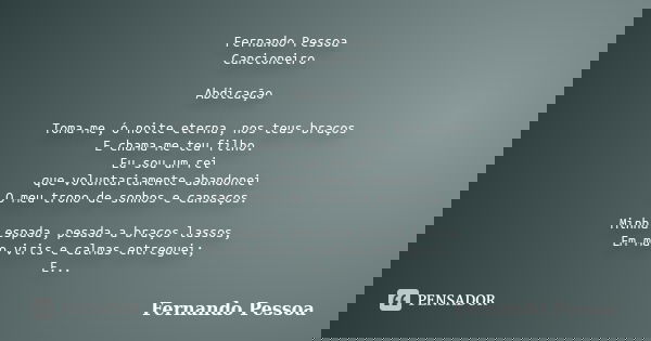 Fernando Pessoa Cancioneiro Abdicação Toma-me, ó noite eterna, nos teus braços E chama-me teu filho. Eu sou um rei que voluntariamente abandonei O meu trono de ... Frase de Fernando Pessoa.