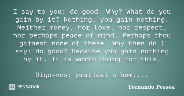I say to you: do good. Why? What do you gain by it? Nothing, you gain nothing. Neither money, nor love, nor respect, nor perhaps peace of mind. Perhaps thou gai... Frase de Fernando Pessoa.