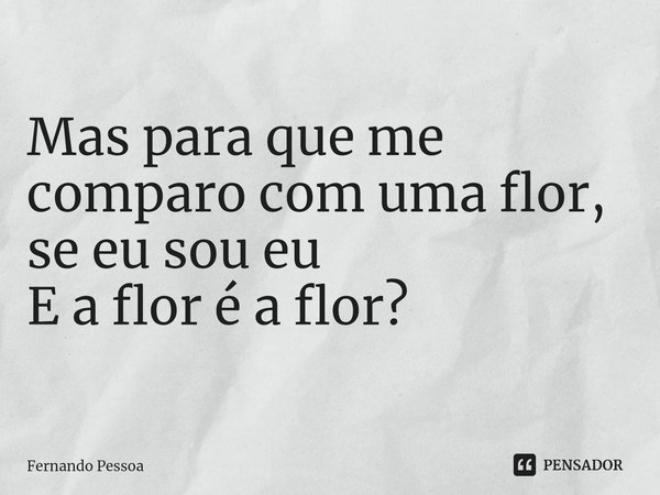 Mas para que me comparo com uma flor, se eu sou eu E a flor é a flor?... Frase de Fernando Pessoa.