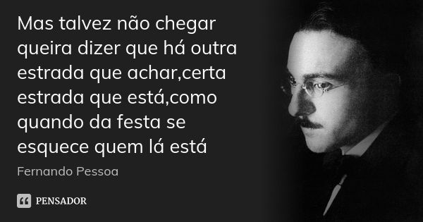 Mas talvez não chegar queira dizer que há outra estrada que achar,certa estrada que está,como quando da festa se esquece quem lá está... Frase de Fernando pessoa.