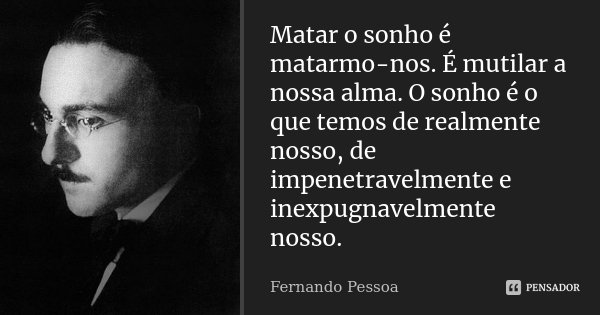 Matar o sonho é matarmo-nos. É mutilar a nossa alma. O sonho é o que temos de realmente nosso, de impenetravelmente e inexpugnavelmente nosso.... Frase de Fernando Pessoa.