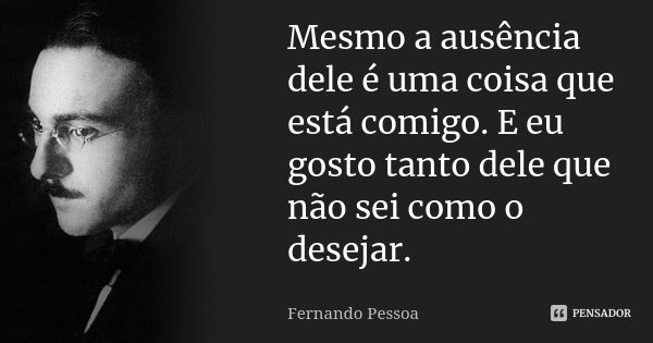 Mesmo a ausência dele é uma coisa que está comigo. E eu gosto tanto dele que não sei como o desejar.... Frase de Fernando Pessoa.