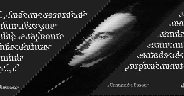 [...] não me recordo de nenhum livro que tenha lido, a tal ponto eram minhas leituras estados de minha própria mente [...].... Frase de Fernando Pessoa.