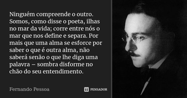 Ninguém compreende o outro. Somos, como disse o poeta, ilhas no mar da vida; corre entre nós o mar que nos define e separa. Por mais que uma alma se esforce por... Frase de Fernando Pessoa.