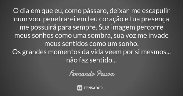 O dia em que eu, como pássaro, deixar-me escapulir num voo, penetrarei em teu coração e tua presença me possuirá para sempre. Sua imagem percorre meus sonhos co... Frase de Fernando pessoa.