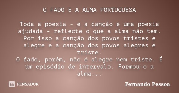 O FADO E A ALMA PORTUGUESA Toda a poesia - e a canção é uma poesia ajudada - reflecte o que a alma não tem. Por isso a canção dos povos tristes é alegre e a can... Frase de Fernando Pessoa.