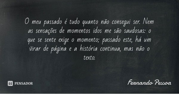 O meu passado é tudo quanto não consegui ser. Nem as sensações de momentos idos me são saudosas: o que se sente exige o momento; passado este, há um virar de pá... Frase de Fernando Pessoa.