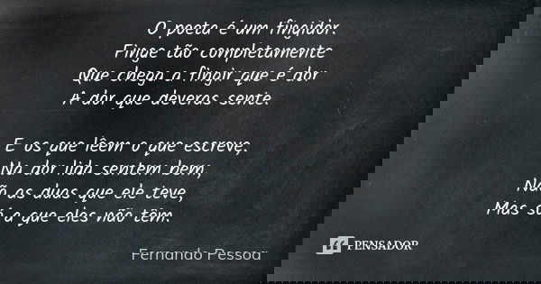 O poeta é um fingidor. Finge tão completamente Que chega a fingir que é dor A dor que deveras sente. E os que lêem o que escreve, Na dor lida sentem bem, Não as... Frase de Fernando pessoa.