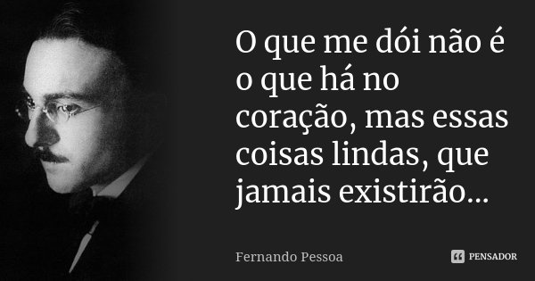O que me dói não é o que há no coração, mas essas coisas lindas, que jamais existirão...... Frase de Fernando Pessoa.