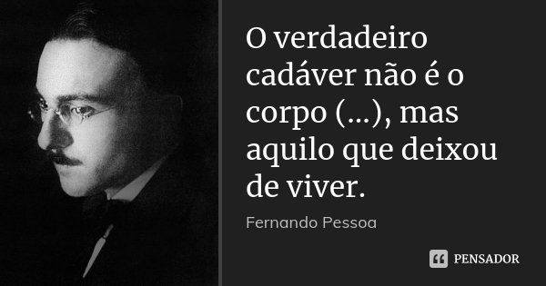 O verdadeiro cadáver não é o corpo (...), mas aquilo que deixou de viver.... Frase de Fernando Pessoa.