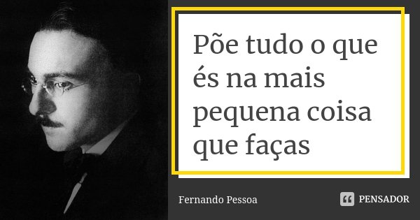Põe tudo o que és na mais pequena coisa que faças... Frase de Fernando Pessoa.