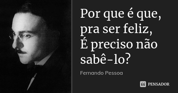 Por que é que, pra ser feliz, É preciso não sabê-lo?... Frase de Fernando Pessoa.