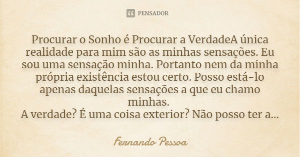 Procurar o Sonho é Procurar a VerdadeA única realidade para mim são as minhas sensações. Eu sou uma sensação minha. Portanto nem da minha própria existência est... Frase de Fernando Pessoa,.