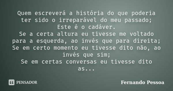 Quem escreverá a história do que poderia ter sido o irreparável do meu passado; Este é o cadáver. Se a certa altura eu tivesse me voltado para a esquerda, ao in... Frase de Fernando Pessoa.