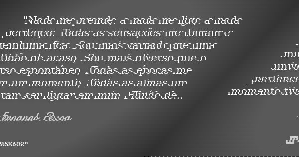 "Nada me prende, a nada me ligo, a nada pertenço. Todas as sensações me tomam e nenhuma fica. Sou mais variado que uma multidão de acaso, Sou mais diverso ... Frase de Fernando Pessoa.