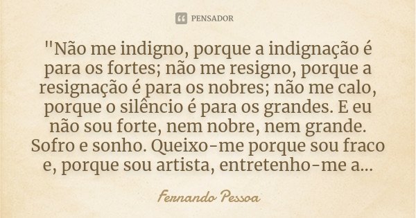 "Não me indigno, porque a indignação é para os fortes; não me resigno, porque a resignação é para os nobres; não me calo, porque o silêncio é para os grand... Frase de Fernando Pessoa.