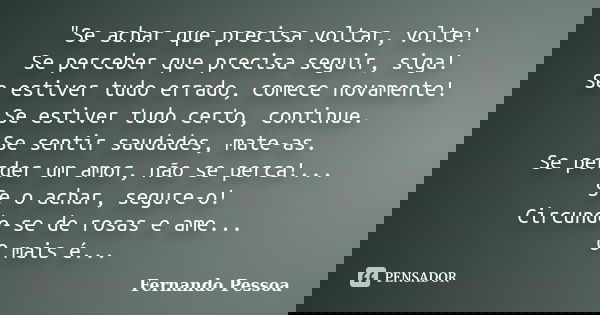 "Se achar que precisa voltar, volte! Se perceber que precisa seguir, siga! Se estiver tudo errado, comece novamente! Se estiver tudo certo, continue. Se se... Frase de Fernando Pessoa.