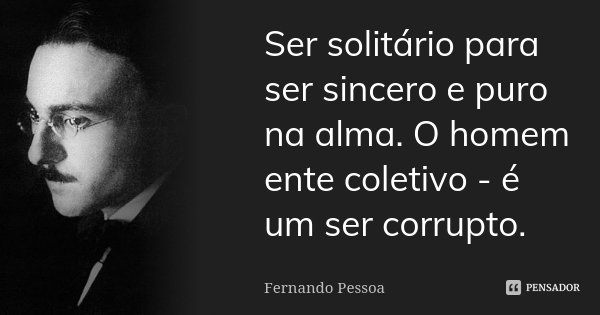 Ser solitário para ser sincero e puro na alma. O homem ente coletivo - é um ser corrupto.... Frase de Fernando Pessoa.