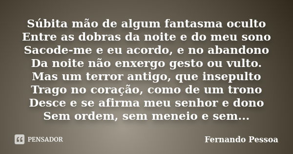 Súbita mão de algum fantasma oculto Entre as dobras da noite e do meu sono Sacode-me e eu acordo, e no abandono Da noite não enxergo gesto ou vulto. Mas um terr... Frase de Fernando Pessoa.