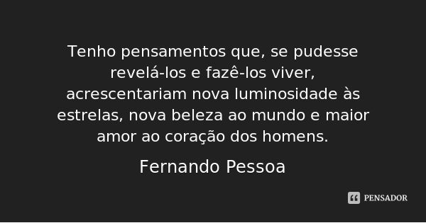 Tenho pensamentos que, se pudesse revelá-los e fazê-los viver, acrescentariam nova luminosidade às estrelas, nova beleza ao mundo e maior amor ao coração dos ho... Frase de Fernando Pessoa.