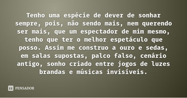 Tenho uma espécie de dever de sonhar sempre, pois, não sendo mais, nem querendo ser mais, que um espectador de mim mesmo, tenho que ter o melhor espetáculo que ... Frase de Fernando Pessoa.
