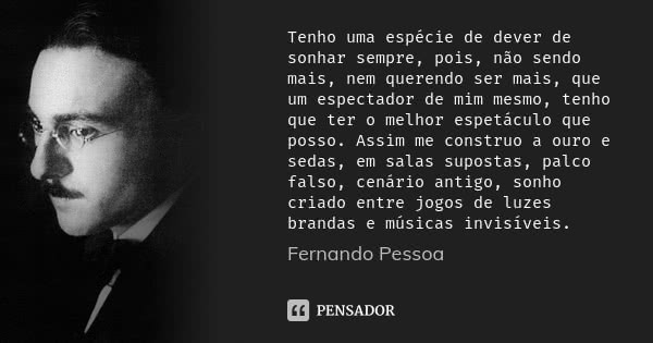 Tenho uma espécie de dever de sonhar sempre, pois, não sendo mais, nem querendo ser mais, que um espectador de mim mesmo, tenho que ter o melhor espetáculo que ... Frase de Fernando Pessoa.