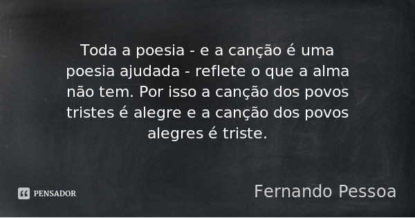 Toda a poesia - e a canção é uma poesia ajudada - reflete o que a alma não tem. Por isso a canção dos povos tristes é alegre e a canção dos povos alegres é tris... Frase de Fernando Pessoa.