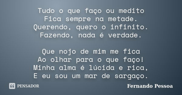 Tudo o que faço ou medito Fica sempre na metade. Querendo, quero o infinito. Fazendo, nada é verdade. Que nojo de mim me fica Ao olhar para o que faço! Minha al... Frase de Fernando Pessoa.