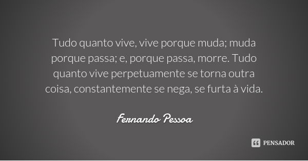 Tudo quanto vive, vive porque muda; muda porque passa; e, porque passa, morre. Tudo quanto vive perpetuamente se torna outra coisa, constantemente se nega, se f... Frase de Fernando Pessoa.