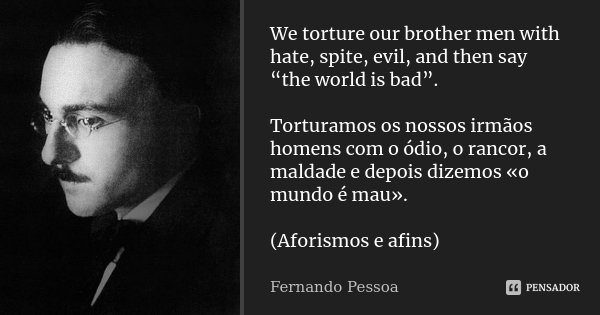 We torture our brother men with hate, spite, evil, and then say “the world is bad”. Torturamos os nossos irmãos homens com o ódio, o rancor, a maldade e depois ... Frase de Fernando Pessoa.