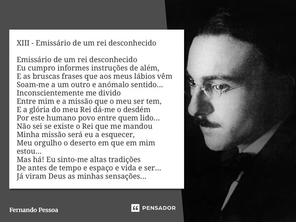 XIII - Emissário de um rei desconhecido Emissário de um rei desconhecido Eu cumpro informes instruções de além, E as bruscas frases que aos meus lábios vêm Soa... Frase de Fernando Pessoa.