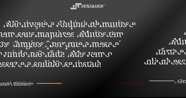 Não inveje a Volúpia de muitos e nem seus manjares. Muitos tem Muitos "amigos", por que a mesa é farta e o vinho não falta. Mas vem o dia da escassez ... Frase de Fernando Pinheiro.