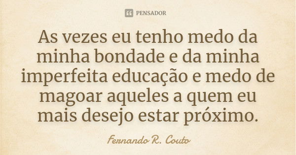 As vezes eu tenho medo da minha bondade e da minha imperfeita educação e medo de magoar aqueles a quem eu mais desejo estar próximo.... Frase de Fernando R. Couto.