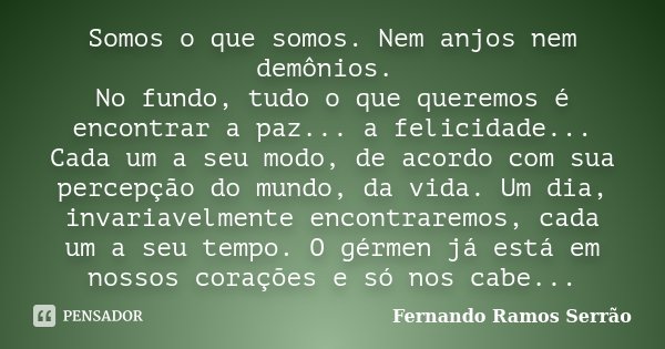 Somos o que somos. Nem anjos nem demônios. No fundo, tudo o que queremos é encontrar a paz... a felicidade... Cada um a seu modo, de acordo com sua percepção do... Frase de Fernando Ramos Serrão.