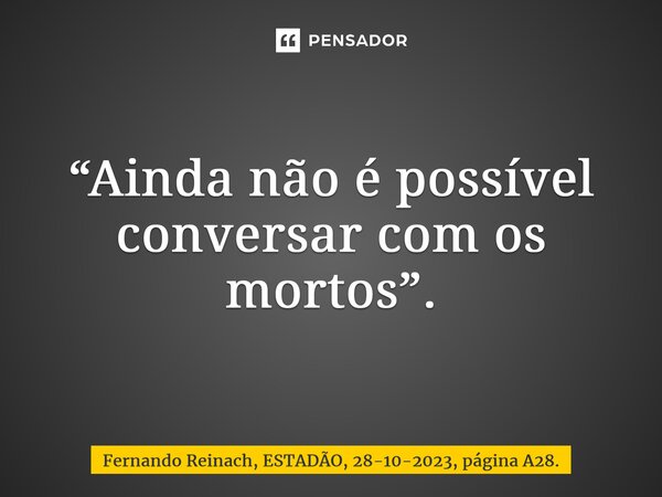 “Ainda não é possível conversar com os mortos”.⁠... Frase de Fernando Reinach, ESTADÃO, 28-10-2023, página A28..