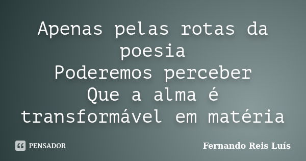 Apenas pelas rotas da poesia Poderemos perceber Que a alma é transformável em matéria... Frase de Fernando Reis Luís.