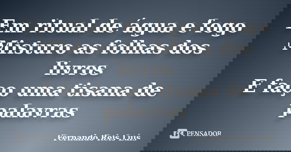 Em ritual de água e fogo Misturo as folhas dos livros E faço uma tisana de palavras... Frase de Fernando Reis Luís.