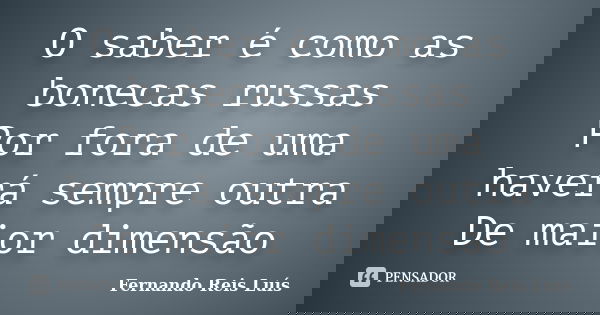 O saber é como as bonecas russas Por fora de uma haverá sempre outra De maior dimensão... Frase de Fernando Reis Luís.