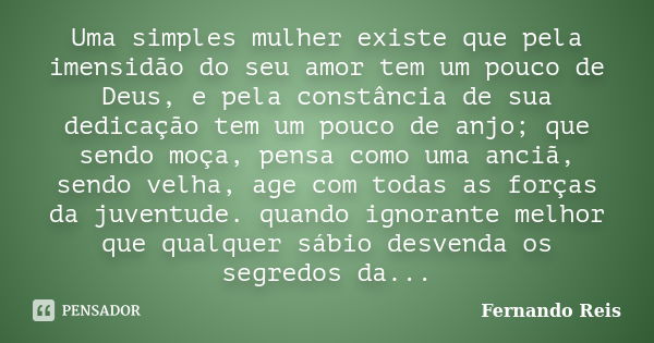 Uma simples mulher existe que pela imensidão do seu amor tem um pouco de Deus, e pela constância de sua dedicação tem um pouco de anjo; que sendo moça, pensa co... Frase de Fernando Reis.