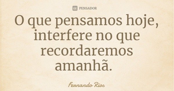 O que pensamos hoje, interfere no que recordaremos amanhã.... Frase de Fernando Rios.