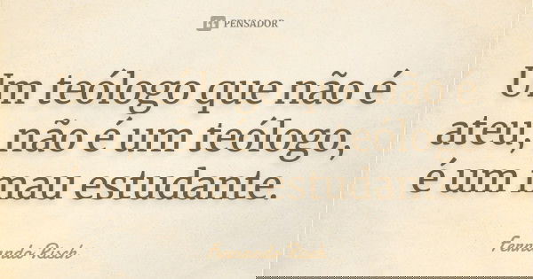 Um teólogo que não é ateu, não é um teólogo, é um mau estudante.... Frase de Fernando Risch.