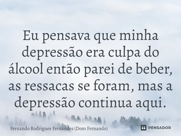 Eu pensava que minha depressão era culpa do álcool então parei de beber, as ressacas se foram, mas a depressão continua aqui.⁠... Frase de Fernando Rodrigues Fernandes (Dom Fernando).