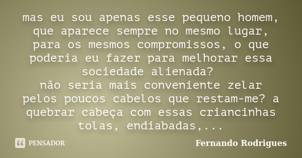 mas eu sou apenas esse pequeno homem, que aparece sempre no mesmo lugar, para os mesmos compromissos, o que poderia eu fazer para melhorar essa sociedade aliena... Frase de Fernando Rodrigues.