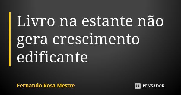 Livro na estante não gera crescimento edificante... Frase de Fernando Rosa Mestre.