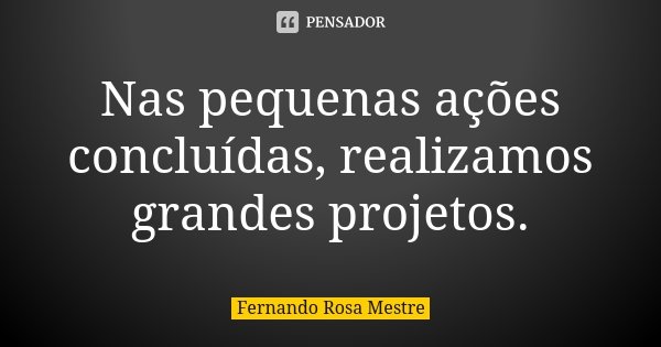 Nas pequenas ações concluídas, realizamos grandes projetos.... Frase de Fernando Rosa Mestre.